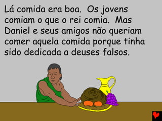 Lá comida era boa. Os jovens
comiam o que o rei comia. Mas
Daniel e seus amigos não queriam
comer aquela comida porque tinha
sido dedicada a deuses falsos.
 