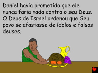 Daniel havia prometido que ele
nunca faria nada contra o seu Deus.
O Deus de Israel ordenou que Seu
povo se afastasse de ídolos e falsos
deuses.
 