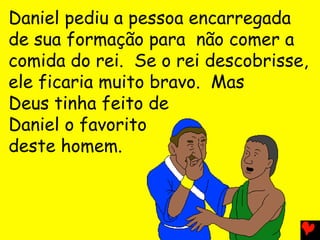 Daniel pediu a pessoa encarregada
de sua formação para não comer a
comida do rei. Se o rei descobrisse,
ele ficaria muito bravo. Mas
Deus tinha feito de
Daniel o favorito
deste homem.
 
