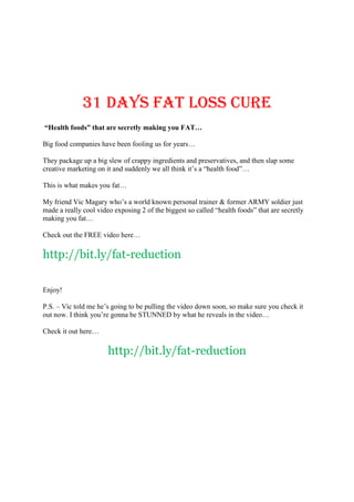 31 days FAT LOSS CURE
“Health foods” that are secretly making you FAT…

Big food companies have been fooling us for years…

They package up a big slew of crappy ingredients and preservatives, and then slap some
creative marketing on it and suddenly we all think it’s a “health food”…

This is what makes you fat…

My friend Vic Magary who’s a world known personal trainer & former ARMY soldier just
made a really cool video exposing 2 of the biggest so called “health foods” that are secretly
making you fat…

Check out the FREE video here…

http://bit.ly/fat-reduction

Enjoy!

P.S. – Vic told me he’s going to be pulling the video down soon, so make sure you check it
out now. I think you’re gonna be STUNNED by what he reveals in the video…

Check it out here…

                       http://bit.ly/fat-reduction
 