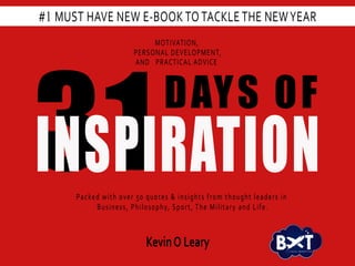 1
31
DAYS OF
INSPIRATION
MOTIVATION,
PERSONAL DEVELOPMENT,
AND PRACTICAL ADVICE
Packed with over 50 quotes & insights from thought leaders in
Business, Philosophy, Sport, The Military and Life.
#1 MUST HAVE NEW E-BOOK TO TACKLE THE NEWYEAR
KevinO Leary V I S U A L M A R K E T I N G
 