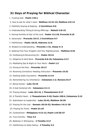 31 Days of Praying for Biblical Character
1. Trusting God - Psalm 125:1
2. How to ask for what I need - Matthew 21:21-22, Matthew 6:9-13
3. Faithfully Sowing & Reaping - 2 Corinthians 9:6
4. Understanding Tithing & Giving Offerings - Malachi 3:8-10
5. Having Humility & Fear of the Lord - Psalm 111:10, Proverbs 9:10
6. Generosity - Proverbs 19:17, 2 Corinthians 9:7
7. Faithfulness - Psalm 18:25, Hebrews 11:6
8. Wisdom & Understanding - Proverbs 1-31, Hosea 4: 6
9. Seeking First Your Kingdom and Your Righteousness - Matthew 6:33
10. Confessing & Renouncing Sin - Psalm 19:14
11. Diligence & Hard Work - Proverbs 6:6-10, Colossians 4:17
12. Meditating Day & Night on Your Word - Psalm 1:2
13. Giving to the Poor - Proverbs 19:17
14. Receiving Correction/ Heeding Instruction - Proverbs 15:32
15. Seeking Godly Counselors - Proverbs 11:14
16. Remembering my Inheritance - Colossians 1:2, Romans 8:17
17. Being Honest - Luke 16:10
18. A God Centered Life - Colossians 3:1-2
19. Praying Always - Luke 18:1-8, 1 Thessalonians 5:17
20. A Thankful Heart - 1 Thessalonians 5:18, Psalm 100:4, Colossians 3:15
21. Submission to Leadership - Luke 22:42, Matthew 26:39
22. Praying for the Lost - Genesis 18:16-33, Numbers 14:11-20
23. Praying for Purity - Psalm 51:10
24. Contentment - Philippians 4:12-13, Psalm 119:36-37
25. True Humility - Titus 3:2
26. Boldness in Witnessing - 2 Timothy 4:17
27. Faithfulness to Gods Calling - 2 Timothy 4:2

 