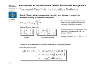 BMW Group
Dr. Norbert Grün
Lecture Series on
Road Vehicle
Aerodynamics
VKI, Brussels
May 30-June 3, 2005
Page 11
Application of a Lattice-Boltzmann Code in Road Vehicle Aerodynamics.
Transport Coefficients in Lattice Methods
Kinetic Theory allows to compute viscosity and thermal conductivity
from the velocity distribution function !
T
D
D
a MFPMFP
2+
== λλν
The molecular viscosity depends on the
mean free path between collisions and
the speed of sound (temperature).
Viscosity is set by adjusting the relaxation parameter of the collision operator
{ }
( )
( ) jc
eq
jc
eq
jjcj
jjjjj
nn
nntxn
txnCtxntcxn
ωω
ω
−+=
−−=
+=++
1
),(
),(),()1,(
r
rrrr
Lattice-Boltzmann Equation
Viscosity is reduced by reducing the mean
free path or equivalently the time
between collisons
Collision frequency for2<cω 0>Lattcν
cω/1








−=
2
11
cT ω
ν
Chapman-Enskog Expansion








−
+
=
2
11
2
2
c
D
T ωρ
λ
Viscosity Thermal Conductivity
 