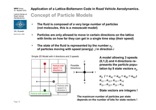 BMW Group
Dr. Norbert Grün
Lecture Series on
Road Vehicle
Aerodynamics
VKI, Brussels
May 30-June 3, 2005
Page 12
Simple 2D Model with 4 directions and 3 speeds
Application of a Lattice-Boltzmann Code in Road Vehicle Aerodynamics.
Concept of Particle Models
• The fluid is composed of a very large number of particles
(not molecules, this is a mesoscale model)
• Particles are only allowed to move in certain directions on the lattice
with limits on how far they can get in a single time step (their speed)
• The state of the fluid is represented by the number nji
of particles moving with speed (energy) j in direction i
1
Possible
Directions
2
3
4
Particle with
speed 1 in
direction 4
Particle with
speed 1 in
direction 4
Particle with
speed 2 in
direction 3
Particle with
speed 2 in
direction 3
A model allowing 3 speeds
(0,1,2) and 4 directions re-
presents the particle popu-
lation by 9 state vectors nji
n0 ( = n01 = n02 = n03 = n04 )
n11 , n12 , n13 , n14
n21 , n22 , n23 , n24
State vectors are integers !
Particle with speed 0
Particle with speed 0
The maximum number of particles per state
depends on the number of bits for state vectors !
 