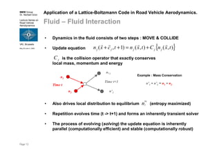 BMW Group
Dr. Norbert Grün
Lecture Series on
Road Vehicle
Aerodynamics
VKI, Brussels
May 30-June 3, 2005
Page 13
• Repetition evolves time (t -> t+1) and forms an inherently transient solver
• The process of evolving (solving) the update equation is inherently
parallel (computationally efficient) and stable (computationally robust)
is the collision operator that exactly conserves
local mass, momentum and energy
jC
• Also drives local distribution to equilibrium (entropy maximized)n
eq
j
Application of a Lattice-Boltzmann Code in Road Vehicle Aerodynamics.
Fluid – Fluid Interaction
• Dynamics in the fluid consists of two steps : MOVE & COLLIDE
• Update equation { }),(),()1,( txnCtxntcxn jjjjj
rrrr
+=++
Time t
Time t+1
n1
n2
n‚2
n‘1
Example : Mass Conservation
n'1 + n'2 = n1 + n2
 