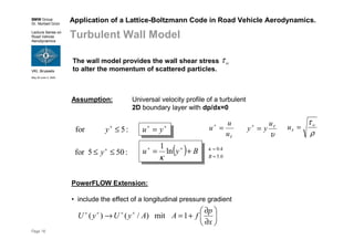BMW Group
Dr. Norbert Grün
Lecture Series on
Road Vehicle
Aerodynamics
VKI, Brussels
May 30-June 3, 2005
Page 16
Application of a Lattice-Boltzmann Code in Road Vehicle Aerodynamics.
Turbulent Wall Model
( ) Byu += ++
ln
1
κ
Assumption: Universal velocity profile of a turbulent
2D boundary layer with dp/dx=0
++
= yu
:505for ≤≤ +
y
:5for ≤+
y
0.5
4.0
≈
≈
B
κ
τu
u
u =+
υ
τu
yy =+
ρ
τ
τ
w
u =
PowerFLOW Extension:
• include the effect of a longitudinal pressure gradient






∂
∂
+=→ ++++
x
p
fAAyUyU 1mit)/()(
The wall model provides the wall shear stress
to alter the momentum of scattered particles.
wτ
 