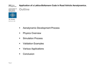 BMW Group
Dr. Norbert Grün
Lecture Series on
Road Vehicle
Aerodynamics
VKI, Brussels
May 30-June 3, 2005
Page 2
Application of a Lattice-Boltzmann Code in Road Vehicle Aerodynamics.
Outline
Aerodynamic Development Process
Physics Overview
Simulation Process
Validation Examples
Various Applications
Conclusion
 