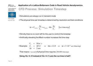 BMW Group
Dr. Norbert Grün
Lecture Series on
Road Vehicle
Aerodynamics
VKI, Brussels
May 30-June 3, 2005
Page 24
Application of a Lattice-Boltzmann Code in Road Vehicle Aerodynamics.
CFD Process: Simulation Timestep
Simulations are always run in transient mode
The physical time per timestep is determined by resolution and test conditions
[ ]epsec/timest
V
x
Maa
V
x
Vt LatticeLattice
∞∞
∆
⋅⋅=
∆
⋅=∆
Strictly there is no room left for the user to control the timestep
Artificially elevating the Mach number increases the time step
Example:
mmx
epsec/timesttMaCT
smV
2
10515.020
/50
6
=∆
⋅=∆⇒=⇒°=
=
−
∞
∞
That means 1 second of physical time requires 200,000 timesteps
Using Ma=0.30 instead of Ma=0.15 cuts the run time in half !
 