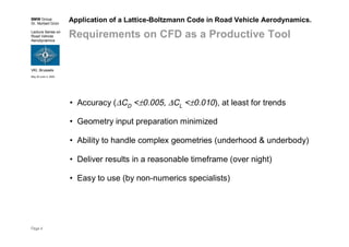 BMW Group
Dr. Norbert Grün
Lecture Series on
Road Vehicle
Aerodynamics
VKI, Brussels
May 30-June 3, 2005
Page 4
Application of a Lattice-Boltzmann Code in Road Vehicle Aerodynamics.
Requirements on CFD as a Productive Tool
• Accuracy (∆CD <±0.005, ∆CL <±0.010), at least for trends
• Geometry input preparation minimized
• Ability to handle complex geometries (underhood & underbody)
• Deliver results in a reasonable timeframe (over night)
• Easy to use (by non-numerics specialists)
 