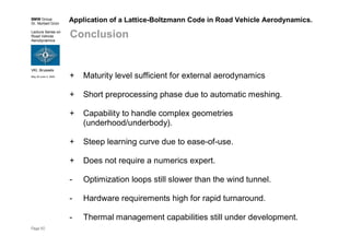 BMW Group
Dr. Norbert Grün
Lecture Series on
Road Vehicle
Aerodynamics
VKI, Brussels
May 30-June 3, 2005
Page 50
Application of a Lattice-Boltzmann Code in Road Vehicle Aerodynamics.
Conclusion
+ Maturity level sufficient for external aerodynamics
+ Short preprocessing phase due to automatic meshing.
+ Capability to handle complex geometries
(underhood/underbody).
+ Steep learning curve due to ease-of-use.
+ Does not require a numerics expert.
- Optimization loops still slower than the wind tunnel.
- Hardware requirements high for rapid turnaround.
- Thermal management capabilities still under development.
 