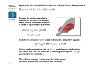 BMW Group
Dr. Norbert Grün
Lecture Series on
Road Vehicle
Aerodynamics
VKI, Brussels
May 30-June 3, 2005
Page 9
Application of a Lattice-Boltzmann Code in Road Vehicle Aerodynamics.
Basics of Lattice Methods
Replace the continuous velocity
distribution function by a discrete
set of particle velocities defined on
a lattice of equal shaped cubic cells
Vtxiftxintcxf ∆≡→ ),(),(),,(
rrrr
},...,1;{ miicc =∈
rr
Particle dynamics is now described by the Lattice Boltzmann Equation
),(),(),( txiCtxintticxin
rrr
+=∆++
The collision operator C determines if a lattice system
produces a physically meaningfull fluid behaviour
During an elementary time interval particles can only hop from
one center of a cell to one of the m near neighbouring cells
according to their velocity
)1(=∆t
x
r
ticx ∆+
rr
ic
r
 