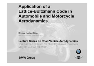 Application of a
Lattice-Boltzmann Code in
Automobile and Motorcycle
Aerodynamics.
Dr.-Ing. Norbert Grün
Aerodynamics Simulation
Lecture Series on Road Vehicle Aerodynamics
von Karman Institute for Fluid Dynamics, Brussels
May 30 – June 03, 2005
 