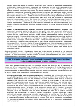 Highly developed organisational, interpersonal and communication skills with the capacity to
collaborate with all members of the school community.
products and practices required to achieve our whole school vision. I assist in the development of resources and
implementation of effective improvement measures to drive achievement within the school. I successfully embed
higher order thinking tasks and assessment strategies into whole school programs and English literature units. I
promote and support colleagues during planning days relating to the Quality Teaching Framework (QTF), quality
assessment, ICT integration and using the Literacy Continuum to continually drive teaching and learning programs.
I demonstrate how Focus on Reading (FoR) strategies support teaching and assessing literacy skills. Outcome:
Following the Strategic Direction 1 at KPS ensures that staff professional learning and their ability to implement
contemporary and effective learning and assessment is driven by our school plan and relevant to student needs.
As set out in our school plan, I ensure ‘Our students [are] supported in their learning through comprehensive K-6
assessment and feedback practices’. I regularly report to stakeholders on its milestones, and identify areas for
attention and improvement. This enables all school community members to have a thorough understanding of our
success in meeting milestones and encourages collegial discussions to improve professional knowledge and
practice.
 Assisted in the development and delivery of high quality, inquiry based Mathematics programs. I have
collaboratively developed quality learning programs and quality, stage based assessment tasks to ensure
consistency across the stage and the school. I have supported staff to implement quality lessons based on priority
learning areas and careful analysis of students’ SMART data and assessment tasks. I embed the 8 Ways of
Aboriginal Pedagogy into Mathematics Programs and used these and inquiry based learning to plan and deliver
differentiated, effective and engaging lessons. Outcome: My expertise in both Mathematics and Information and
Communication Technologies, shows how 21st Century Learning using inquiry based skills can be incorporated
into Mathematics. It has strengthened my capacity in the use of effective assessment and feedback processes and
increased proficiency in embedding 8 Ways of Aboriginal Pedagogy into all Mathematics programs. Additionally, I
developed confidence, knowledge and understanding of the Numeracy Continuum and how to effectively assess
and plot students using PLAN software. Students enjoyed engaging, hands on, problem based learning and the
collaboration involved.
Recognising Strategic Direction 1: Inquiry based, Creative and Dynamic Learning, as a teacher at I will ensure that
quality teaching practices are embedded in curriculum programs, scopes and sequences, assessments and teaching
programs. I will ensure quality literacy instruction underpins all teaching and learning programs and ensure I contribute
to the advancement and attainment of school priorities.
I exhibit highly developed interpersonal skills to communicate effectively and respectfully with all stakeholders. All
students have different interests, experiences, knowledge and skills. I knowmy students. By learning about my students,
how to motivate them, what they enjoy and how to make learning and school life relevant and meaningful, as well as
engaging families and the wider community, I develop productive, trusting, collaborative and positive relationships with
not only my students but all stakeholders in student education and wellbeing.
 Effectively demonstrate highly developed organisational, interpersonal and communication skills which is
exemplified by my ability to assist in the coordination of a whole school NAIDOC Week celebration. Due to the
organising teacher needing to take long term emergency leave, plans were not in place. Over the course of the
two-week holiday period and the first week of Term 3, I organised a whole day event for the entire school
community. This involved a smoking ceremony and Welcome to Country conducted by a local Aboriginal elder, a
formal assembly comprising guest speakers and a performance which was attended by students and the
community as well as eight rotating cultural activities for over 350 students, The Great Book Swap (an initiative
through the Indigenous Literacy Foundation), a Kanga Banger lunch fundraiser and the involvement of numerous
parents, school community members, high school representatives and community groups such as Muru Mittigar
Aboriginal Cultural and Education Centre and Rotary. Outcome: This event led to significant community
engagement and pride with over 150 community members in attendance. It provided students and the wider
community with a deeper understanding, knowledge and appreciation of Aboriginal and Torres Strait Islander
culture and history whilst celebrating the many successes of our Indigenous Australian’s. It led to the development
of close working relationships between not only me, but the entire school and the many support people involved.
The success of this day would not have been possible had it not have been for the relationships I established and
continue to maintain.
 