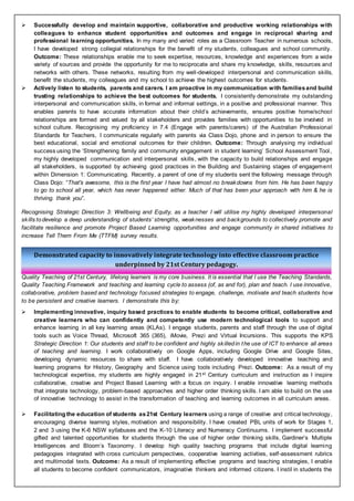 Demonstrated capacity to innovatively integrate technology into effective classroom practice
underpinned by 21st Century pedagogy.
 Successfully develop and maintain supportive, collaborative and productive working relationships with
colleagues to enhance student opportunities and outcomes and engage in reciprocal sharing and
professional learning opportunities. In my many and varied roles as a Classroom Teacher in numerous schools,
I have developed strong collegial relationships for the benefit of my students, colleagues and school community.
Outcome: These relationships enable me to seek expertise, resources, knowledge and experiences from a wide
variety of sources and provide the opportunity for me to reciprocate and share my knowledge, skills, resources and
networks with others. These networks, resulting from my well-developed interpersonal and communication skills,
benefit the students, my colleagues and my school to achieve the highest outcomes for students.
 Actively listen to students, parents and carers. I am proactive in my communication with familiesand build
trusting relationships to achieve the best outcomes for students. I consistently demonstrate my outstanding
interpersonal and communication skills, in formal and informal settings, in a positive and professional manner. This
enables parents to have accurate information about their child’s achievements, ensures positive home/school
relationships are formed and valued by all stakeholders and provides families with opportunities to be involved in
school culture. Recognising my proficiency in 7.4 (Engage with parents/carers) of the Australian Professional
Standards for Teachers, I communicate regularly with parents via Class Dojo, phone and in person to ensure the
best educational, social and emotional outcomes for their children. Outcome: Through analysing my individual
success using the ‘Strengthening family and community engagement in student learning’ School Assessment Tool,
my highly developed communication and interpersonal skills, with the capacity to build relationships and engage
all stakeholders, is supported by achieving good practices in the Building and Sustaining stages of engagement
within Dimension 1: Communicating. Recently, a parent of one of my students sent the following message through
Class Dojo: “That's awesome, this is the first year I have had almost no breakdowns from him. He has been happy
to go to school all year, which has never happened either. Much of that has been your approach with him & he is
thriving. thank you”.
Recognising Strategic Direction 3: Wellbeing and Equity, as a teacher I will utilise my highly developed interpersonal
skills todevelop a deep understanding of students’ strengths, weaknesses and backgrounds to collectively promote and
facilitate resilience and promote Project Based Learning opportunities and engage community in shared initiatives to
increase Tell Them From Me (TTFM) survey results.
Quality Teaching of 21st Century, lifelong learners is my core business. It is essential that I use the Teaching Standards,
Quality Teaching Framework and teaching and learning cycle to assess (of, as and for), plan and teach. I use innovative,
collaborative, problem based and technology focused strategies to engage, challenge, motivate and teach students how
to be persistent and creative learners. I demonstrate this by;
 Implementing innovative, inquiry based practices to enable students to become critical, collaborative and
creative learners who can confidently and competently use modern technological tools to support and
enhance learning in all key learning areas (KLAs). I engage students, parents and staff through the use of digital
tools such as Voice Thread, Microsoft 365 (365), iMovie, Prezi and Virtual Incursions. This supports the KPS
Strategic Direction 1: Our students and staff to be confident and highly skilledin the use of ICT to enhance all areas
of teaching and learning. I work collaboratively on Google Apps, including Google Drive and Google Sites,
developing dynamic resources to share with staff. I have collaboratively developed innovative teaching and
learning programs for History, Geography and Science using tools including Prezi. Outcome: As a result of my
technological expertise, my students are highly engaged in 21st Century curriculum and instruction as I inspire
collaborative, creative and Project Based Learning with a focus on inquiry. I enable innovative learning methods
that integrate technology, problem-based approaches and higher order thinking skills. I am able to build on the use
of innovative technology to assist in the transformation of teaching and learning outcomes in all curriculum areas.
 Facilitating the education of students as21st Century learners using a range of creative and critical technology,
encouraging diverse learning styles, motivation and responsibility. I have created PBL units of work for Stages 1,
2 and 3 using the K-6 NSW syllabuses and the K-10 Literacy and Numeracy Continuums. I implement successful
gifted and talented opportunities for students through the use of higher order thinking skills, Gardiner’s Multiple
Intelligences and Bloom’s Taxonomy. I develop high quality teaching programs that include digital learning
pedagogies integrated with cross curriculum perspectives, cooperative learning activities, self-assessment rubrics
and multimodal texts. Outcome: As a result of implementing effective programs and teaching strategies, I enable
all students to become confident communicators, imaginative thinkers and informed citizens. I instil in students the
 