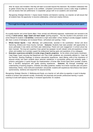 Thorough knowledge and understanding with demonstrated ability to lead and promote sport
drive for inquiry and innovation that they will need to succeed beyond the classroom. My students understand that
as global citizens they are required to be confident, competent communicators across a wide range of platforms
and can assess their own performance in cooperative groups both on an academic and social level.
Recognising Strategic Direction 1: Inquiry based, Creative and Dynamic Learning, as a teacher at I will ensure that
all students have the opportunity to become collaborative, critical and creative thinkers.
As a quality teacher and school Sports Major I have actively and efficiently organised, implemented and assisted in the
running of whole school, stage based and team based sporting programs. This has resulted in the promotion of an
active lifestyle for students of all abilities, contributed to a high value-added school, leading to socially engaged students
who have a sense of belonging and increased fitness, self-esteem and sporting. I have;
 Whole School Sports: I have effectively and professionally assisted in the coordination School and Zone
Swimming, Athletics and Cross Country Carnivals. Outcome: Students have been provided with opportunities to
excel, participate in new events and foster peer relationships. Parent and carer engagement in school culture has
been improved. The long term expertise I have gained has equipped me with relevant skills and experience to lead
others and enabled me to actively support the professional learning goals and aspirations of my colleagues.
 Extensive experience and skills in a wide range of sports programs: As the whole school sports coordinator,
I lead Stage 3 sport, ensuring that Department and ‘Play it Safe’ guidelines are consistently adhered to. I have led
the Premiers’ Sporting Challenge to enhance educational experiences, teach lifelong skills of the importance of
physical activity and teach students about personal satisfaction in successfully setting and achieving goals. I
enhance participation in sports through the implementation of Active After School Sport which provided students
from a low-SES background with quality sporting experiences. Outcome: My thorough knowledge and
understanding of sporting programs, initiatives and safety guidelines enables me to foster improved peer and parent
relationships, fitness, motor skills and coordination and provide students with experiences that enhance their overall
sportsmanship, resilience and enjoyment for physical activity.
Recognising Strategic Direction 3: Wellbeing and Equity, as a teacher at I will utilise my expertise in sport to develop
students to achieve their potential socially, emotionally and physically and provide professional learning in sports
coaching to build staff capacity resulting in increased opportunities for students.
 
