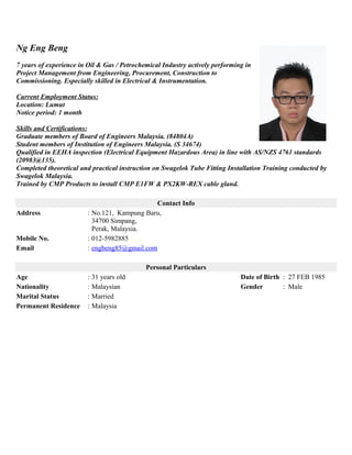 Ng Eng Beng
7 years of experience in Oil & Gas / Petrochemical Industry actively performing in
Project Management from Engineering, Procurement, Construction to
Commissioning. Especially skilled in Electrical & Instrumentation.
Current Employment Status:
Location: Lumut
Notice period: 1 month
Skills and Certifications:
Graduate members of Board of Engineers Malaysia. (84804A)
Student members of Institution of Engineers Malaysia. (S 34674)
Qualified in EEHA inspection (Electrical Equipment Hazardous Area) in line with AS/NZS 4761 standards
(20983@135).
Completed theoretical and practical instruction on Swagelok Tube Fitting Installation Training conducted by
Swagelok Malaysia.
Trained by CMP Products to install CMP E1FW & PX2KW-REX cable gland.
Contact Info
Address : No.121, Kampung Baru,
34700 Simpang,
Perak, Malaysia.
Mobile No. : 012-5982885
Email : engbeng85@gmail.com
Personal Particulars
Age : 31 years old Date of Birth : 27 FEB 1985
Nationality : Malaysian Gender : Male
Marital Status : Married
Permanent Residence : Malaysia
 