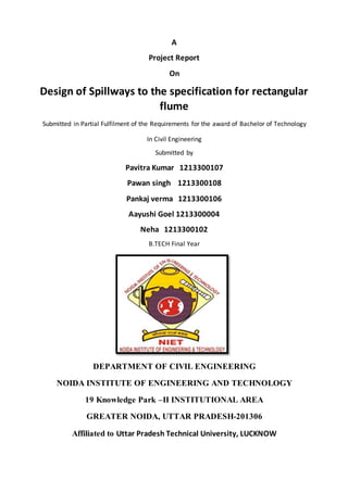 A
Project Report
On
Design of Spillways to the specification for rectangular
flume
Submitted in Partial Fulfilment of the Requirements for the award of Bachelor of Technology
In Civil Engineering
Submitted by
Pavitra Kumar 1213300107
Pawan singh 1213300108
Pankaj verma 1213300106
Aayushi Goel 1213300004
Neha 1213300102
B.TECH Final Year
DEPARTMENT OF CIVIL ENGINEERING
NOIDA INSTITUTE OF ENGINEERING AND TECHNOLOGY
19 Knowledge Park –II INSTITUTIONAL AREA
GREATER NOIDA, UTTAR PRADESH-201306
Affiliated to Uttar Pradesh Technical University, LUCKNOW
 