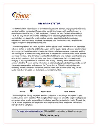 THE FITKIK SYSTEM
The FitKIK System was designed to provide employees with a simple, engaging and motivating
way to a healthier more active lifestyle, while providing employers with an effective way to
quantify the physical activity of their employees. Through the use of advanced technology
FitKIK not only delivers an accurate and easy way to track daily physical activity, but also a
complete turn-key system for employers that provides quantifiable activity monitoring,
engagement tools to drive up employee participation, and detailed reporting capabilities to
support recognition and rewards distribution.
The technology behind the FitKIK system is a small device called a Pebble that can be clipped
either on a shoe or on the hip and tracks a users activity levels. Using advanced accelerometer
technology the Pebble is smart and knows the difference between general movement, walking
and running and is able to accurately measure # of steps taken, calories burned, active minutes
and miles travelled. One of the key benefits of the Pebble and what makes it so different to any
other activity monitoring device is that a user does not have to worry about programming,
charging or docking the device to download their activity…allowing it to fit seamlessly into
anyone’s lifestyle. A user’s activity information is automatically uploaded as they walk by one of
the remote access points while wearing the Pebble device. This information is then sent
wirelessly and securely to an individual’s personal FitKIK web account where they can set
goals, track their progress, set challenges and join communities.
Pebble Access Point FitKIK Website
The main objective for any employee wellness program is to encourage employees to lead
healthier, more active lifestyles. With rising healthcare costs it is critical for employers to provide
employees with a simple, sustainable and effective way of achieving better health. Through the
FitKIK system employers and employees work together to achieve a healthier, happier and
more productive workplace.
For more information call us at: 828-308-2765, or e-mail us at: lalak@ymcacvorg
Fitkik.ymcacv.org
 