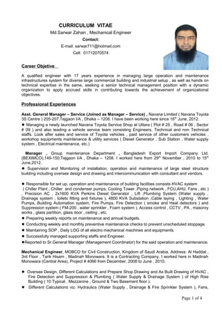 CURRICULUM VITAE
Md.Sarwar Zahan , Mechanical Engineer
Contact:
E-mail: sarwar711@hotmail.com
Cell: 01712070574
Career Objetive
A qualified engineer with 17 years experience in managing large operation and maintenance
infrastructures system for diverse large commercial building and industrial setup , as well as hands on
technical expertise in the same, seeking a senior technical management position with a dynamic
organization to apply accrued skills in contributing towards the achievement of organizational
objectives.
Professional Experiences
Asst. General Manager – Service (Joined as Manager – Service) , Navana Limited ( Navana Toyota
3S Centre ) 205-207,Tejgaon I/A , Dhaka – 1208. I have been working here since 16th
June, 2012.
● Managing a newly launched Navana Toyota Service Shop at Uttara ( Plot # 25 , Road # 06 , Sector
# 09 ) and also leading a vehicle service team consisting Engineers, Technical and non Technical
staffs. Look after sales and service of Toyota vehicles , paid service of other customers vehicles ,
workshop equipments maintenance & utility services ( Diesel Generator , Sub Station , Water supply
system , Electrical maintenance, etc.)
Manager , Group maintenance Department , Bangladesh Export Import Company Ltd.
(BEXIMCO),149-150,Tejgaon I/A , Dhaka – 1208. I worked here from 29th
November , 2010 to 15th
June,2012.
● Supervision and Monitoring of installation, operation and maintenance of large steel structure
building including oversee design and drawing and intercommunication with consultant and vendors.
● Responsible for set up, operation and maintenance of building facilities consists HVAC system
( Chiller Plant , Chiller and condenser pumps, Cooling Tower ,Piping network , FCU,AHU, Fans , etc )
, Precision AC , 2x1600 KVA Perkins Diesel Generator , Lift ,Plumbing System (Water supply ,
Drainage system , toilets fitting and fixtures ), 4800 KVA Substation ,Cable laying , Lighting , Water
Pumps, Building Automation system, Fire Pumps, Fire Detection ( smoke and Heat detectors ) and
Suppression system ( FM-200 , water sprinkler , Foam system ), Access control , CCTV , PA , masonry
works , glass partition, glass door , ceiling , etc.
● Preparing weekly reports on maintenance and annual budgets.
● Conducting weekly and monthly preventive maintenance checks to prevent unscheduled stoppage.
● Maintaining SOP , Daily LOG of all electro mechanical machines and equipments.
● Successfully managed supporting staffs and Engineer.
●Reported to Sr.General Manager (Management Coordinator) for the said operation and maintenance.
Mechanical Engineer, MOBCO for Civil Construction, Kingdom of Saudi Arabia, Address: Al Haddat ,
3rd Floor , Tarik Hisam , Madinah Monowara. It is a Contracting Company. I worked here in Madinah
Monowara (Central Area), Project # 4066 from December, 2008 to June , 2010.
● Oversee Design, Different Calculations and Prepare Shop Drawing and As Built Drawing of HVAC ,
Fire Detection and Suppression & Plumbing ( Water Supply & Drainage System ) of High Rise
Building ( 10 Typical , Mezzanine , Ground & Two Basement floor ).
● Different Calculations viz. Hydraulics (Water Supply , Drainage & Fire Sprinkler System ), Fans,
Page 1 of 4
 