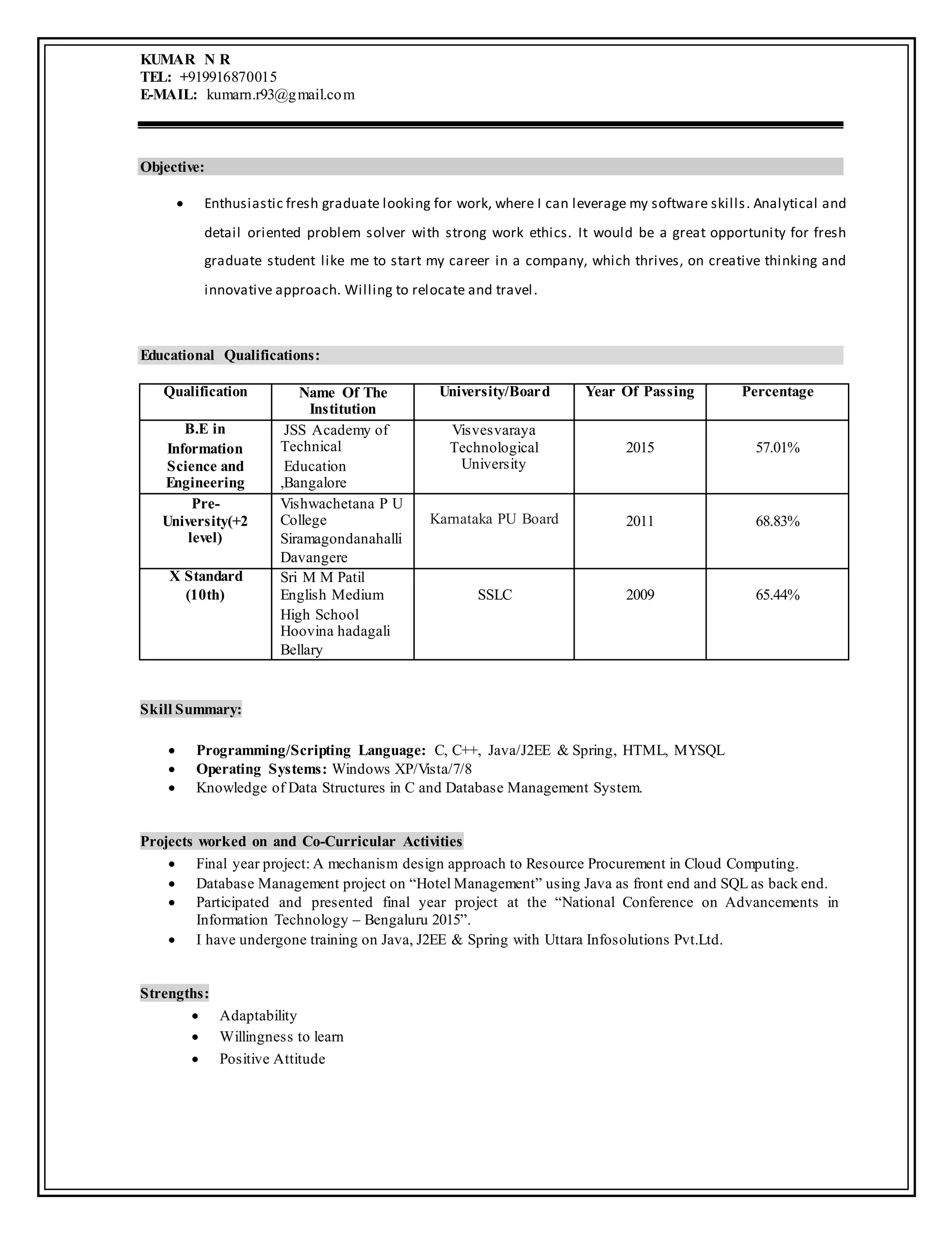 KUMAR N R
TEL: +919916870015
E-MAIL: kumarn.r93@gmail.com
Objective:
 Enthusiastic fresh graduate looking for work, where I can leverage my software skills. Analytical and
detail oriented problem solver with strong work ethics. It would be a great opportunity for fresh
graduate student like me to start my career in a company, which thrives, on creative thinking and
innovative approach. Willing to relocate and travel.
Educational Qualifications:
Qualification Name Of The
Institution
University/Board Year Of Passing Percentage
B.E in
Information
Science and
Engineering
JSS Academy of
Technical
Education
,Bangalore
Visvesvaraya
Technological
University
2015 57.01%
Pre-
University(+2
level)
Vishwachetana P U
College
Siramagondanahalli
Davangere
Karnataka PU Board 2011 68.83%
X Standard
(10th)
Sri M M Patil
English Medium
High School
Hoovina hadagali
Bellary
SSLC 2009 65.44%
Skill Summary:
 Programming/Scripting Language: C, C++, Java/J2EE & Spring, HTML, MYSQL
 Operating Systems: Windows XP/Vista/7/8
 Knowledge of Data Structures in C and Database Management System.
Projects worked on and Co-Curricular Activities
 Final year project: A mechanism design approach to Resource Procurement in Cloud Computing.
 Database Management project on “Hotel Management” using Java as front end and SQL as back end.
 Participated and presented final year project at the “National Conference on Advancements in
Information Technology – Bengaluru 2015”.
 I have undergone training on Java, J2EE & Spring with Uttara Infosolutions Pvt.Ltd.
Strengths:
 Adaptability
 Willingness to learn
 Positive Attitude
 