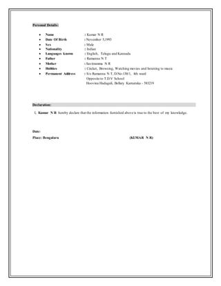 Personal Details:
 Name : Kumar N R
 Date Of Birth : November 5,1993
 Sex : Male
 Nationality : Indian
 Languages known : English, Telugu and Kannada
 Father : Ramanna N T
 Mother : Savitramma N R
 Hobbies : Cricket, Browsing, Watching movies and listening to music
 Permanent Address : S/o Ramanna N T, D.No-130/1, 4th ward
Opposite to T.D.V School
Hoovina Hadagali, Bellary Karnataka - 583219
Declaration:
I, Kumar N R hereby declare that the information furnished above is true to the best of my knowledge.
Date:
Place: Bengaluru (KUMAR N R)
 