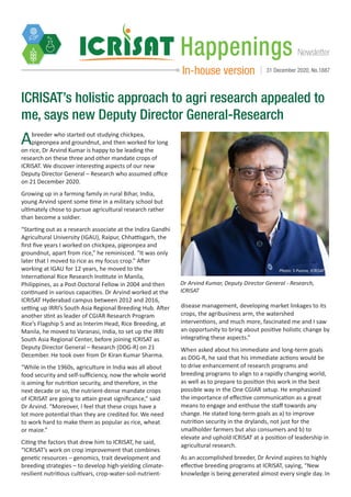 Newsletter
Happenings
In-house version 31 December 2020, No.1887
Abreeder who started out studying chickpea,
pigeonpea and groundnut, and then worked for long
on rice, Dr Arvind Kumar is happy to be leading the
research on these three and other mandate crops of
ICRISAT. We discover interesting aspects of our new
Deputy Director General – Research who assumed office
on 21 December 2020.
Growing up in a farming family in rural Bihar, India,
young Arvind spent some time in a military school but
ultimately chose to pursue agricultural research rather
than become a soldier.
“Starting out as a research associate at the Indira Gandhi
Agricultural University (IGAU), Raipur, Chhattisgarh, the
first five years I worked on chickpea, pigeonpea and
groundnut, apart from rice,” he reminisced. “It was only
later that I moved to rice as my focus crop.” After
working at IGAU for 12 years, he moved to the
International Rice Research Institute in Manila,
Philippines, as a Post-Doctoral Fellow in 2004 and then
continued in various capacities. Dr Arvind worked at the
ICRISAT Hyderabad campus between 2012 and 2016,
setting up IRRI’s South Asia Regional Breeding Hub. After
another stint as leader of CGIAR Research Program
Rice’s Flagship 5 and as Interim Head, Rice Breeding, at
Manila, he moved to Varanasi, India, to set up the IRRI
South Asia Regional Center, before joining ICRISAT as
Deputy Director General – Research (DDG-R) on 21
December. He took over from Dr Kiran Kumar Sharma.
“While in the 1960s, agriculture in India was all about
food security and self-sufficiency, now the whole world
is aiming for nutrition security, and therefore, in the
next decade or so, the nutrient-dense mandate crops
of ICRISAT are going to attain great significance,” said
Dr Arvind. “Moreover, I feel that these crops have a
lot more potential than they are credited for. We need
to work hard to make them as popular as rice, wheat
or maize.”
Citing the factors that drew him to ICRISAT, he said,
“ICRISAT’s work on crop improvement that combines
genetic resources – genomics, trait development and
breeding strategies – to develop high-yielding climate-
resilient nutritious cultivars, crop-water-soil-nutrient-
ICRISAT’s holistic approach to agri research appealed to
me, says new Deputy Director General-Research
disease management, developing market linkages to its
crops, the agribusiness arm, the watershed
interventions, and much more, fascinated me and I saw
an opportunity to bring about positive holistic change by
integrating these aspects.”
When asked about his immediate and long-term goals
as DDG-R, he said that his immediate actions would be
to drive enhancement of research programs and
breeding programs to align to a rapidly changing world,
as well as to prepare to position this work in the best
possible way in the One CGIAR setup. He emphasized
the importance of effective communication as a great
means to engage and enthuse the staff towards any
change. He stated long-term goals as a) to improve
nutrition security in the drylands, not just for the
smallholder farmers but also consumers and b) to
elevate and uphold ICRISAT at a position of leadership in
agricultural research.
As an accomplished breeder, Dr Arvind aspires to highly
effective breeding programs at ICRISAT, saying, “New
knowledge is being generated almost every single day. In
Photo: S Punna, ICRISAT
Dr Arvind Kumar, Deputy Director General - Research,
ICRISAT
 