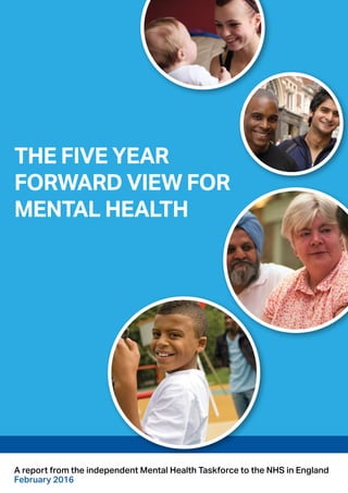 THE FIVE YEAR
FORWARD VIEW FOR
MENTAL HEALTH
A report from the independent Mental Health Taskforce to the NHS in England
February 2016
 