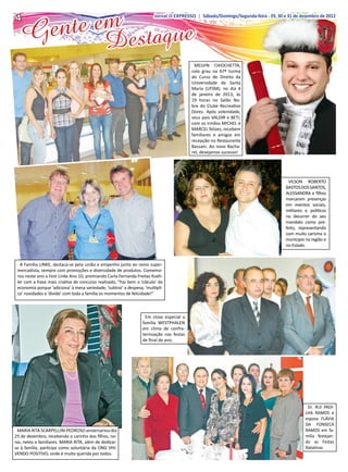 nte em estaque
4
4
    Ge
                                                                        Jornal O EXPRESSO | Sábado/Domingo/Segunda-feira --29, 30 e 31 de dezembro de 2012
                                                                         Jornal O EXPRESSO | Sábado/Domingo/Segunda-feira 29, 30 e 31 de dezembro de 2012




                                               D
                                                                                           MELVIN CHIOCHETTA,
                                                                                          cola grau na 67ª turma
                                                                                          do Curso de Direito da
                                                                                          Universidade de Santa
                                                                                          Maria (UFSM), no dia 4
                                                                                          de janeiro de 2013, às
                                                                                          19 horas no Salão No-
                                                                                          bre do Clube Recreativo
                                                                                          Dores. Após solenidade,
                                                                                          seus pais VALDIR e BETI,
                                                                                          com os irmãos MICHEL e
                                                                                          MARCEL felizes, recebem
                                                                                          familiares e amigos em
                                                                                          recepção no Restaurante
                                                                                          Bassani. Ao novo Bacha-
                                                                                          rel, desejamos sucesso!




                                                                                                                                     VILSON ROBERTO
                                                                                                                                   BASTOS DOS SANTOS,
                                                                                                                                   ALESSANDRA e filhos
                                                                                                                                   marcaram presenças
                                                                                                                                   em eventos sociais,
                                                                                                                                   militares e políticos
                                                                                                                                   no decorrer do seu
                                                                                                                                   mandato como pre-
                                                                                                                                   feito, representando
                                                                                                                                   com muito carisma o
                                                                                                                                   munícipio na região e
                                                                                                                                   no Estado.



   A Família LINKE, destaca-se pela união e empenho junto ao ramo super-
 mercadista, sempre com promoções e diversidade de produtos. Comemo-
 rou neste ano o Fest Linke Ano 10, premiando Carla Fernanda Freitas Koeh-
 ler com a frase mais criativa de concurso realizado, “Faz bem o ‘cálculo’ da
 economia porque ‘adiciona’ à mesa variedade, ‘subtrai’ a despesa, ‘multipli-
 ca’ novidades e ‘divide’ com toda a família os momentos de felicidade!”



                                                                   Em close especial a
                                                                  família WESTPHALEN
                                                                  em clima de confra-
                                                                  ternização nas festas
                                                                  de final de ano.




                                                                                                                                              Dr. RUI PADI-
                                                                                                                                             LHA RAMOS e
                                                                                                                                             esposa FLÁVIA
                                                                                                                                             DA FONSECA
 MARIA RITA SCARPELLINI PEDROSO aniversariou dia                                                                                             RAMOS em fa-
25 de dezembro, recebendo o carinho dos filhos, no-                                                                                          mília festejan-
ras, netos e familiares. MARIA RITA, além de dedicar-                                                                                        do as Festas
se à família, participa como voluntária da ONG VHI-                                                                                          Natalinas.
VENDO POSITIVO, onde é muito querida por todos.
 