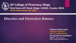 Diuretics and Electrolyte Balance
DEEPAK KUMAR SAHEL
ASSISTANT PROFESSOR
DEPT. OF PHARMACOLOGY
ISF COLLEGE OF PHARMACY
WEBSITE: - WWW.ISFCP.ORG
EMAIL: Deepakisfcp10@gmail.Com
ISF College of Pharmacy, Moga
Ghal Kalan,nGT Road, Moga- 142001, Punjab, INDIA
Internal Quality Assurance Cell - (IQAC)
 