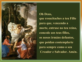 Oh Deus,Oh Deus,
que resucitaches a teu Filloque resucitaches a teu Fillo
para que, vencendo apara que, vencendo a
morte, entrase no teu reino,morte, entrase no teu reino,
concede aos teus fillos,concede aos teus fillos,
os nosos irmáns defuntos,os nosos irmáns defuntos,
que poidan contemplarteque poidan contemplarte
para sempre como o seupara sempre como o seu
Creador e Salvador. Amén.Creador e Salvador. Amén.
 