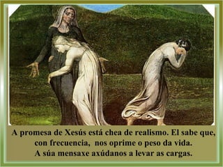 A promesa de Xesús está chea de realismo. El sabe que,
con frecuencia, nos oprime o peso da vida.
A súa mensaxe axúdanos a levar as cargas.
 
