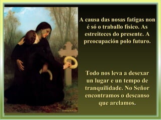 A causa das nosas fatigas nonA causa das nosas fatigas non
é só o traballo físico. Asé só o traballo físico. As
estreiteces do presente. Aestreiteces do presente. A
preocupación polo futuro.preocupación polo futuro.
Todo nos leva a desexarTodo nos leva a desexar
un lugar e un tempo deun lugar e un tempo de
tranquilidade. No Señortranquilidade. No Señor
encontramos o descansoencontramos o descanso
que arelamosque arelamos..
 