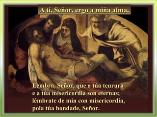 Lembra, Señor, que a túa tenruraLembra, Señor, que a túa tenrura
e a túa misericordia son eternas;e a túa misericordia son eternas;
lémbrate de min con misericordia,lémbrate de min con misericordia,
pola túa bondade, Señor.pola túa bondade, Señor.
A ti, Señor, ergo a miña alma.A ti, Señor, ergo a miña alma.A ti, Señor, ergo a miña alma.A ti, Señor, ergo a miña alma.
 