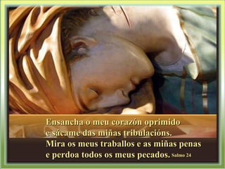 Ensancha o meu corazón oprimidoEnsancha o meu corazón oprimido
e sácame das miñas tribulacións.e sácame das miñas tribulacións.
Mira os meus traballos e as miñas penasMira os meus traballos e as miñas penas
e perdoa todos os meus pecados.e perdoa todos os meus pecados. Salmo 24Salmo 24
 