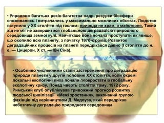 • Особливо численними стали застереження про деградацію
природи планети у другій половині XX століття, коли окремі
локальні eкoлoгiчнi лиха почали переростати в глобальну
екологічну кризу. Понад чверть століття тому, 1972 року,
Римський клуб опублікував тривожний прогноз розвитку
людської цивілізації «Межі зростання», виконаний групою
фахівців під керівництвом Д. Медоуза, який передрікав
небезпечну деградацію природного середовища.
• Упродовж багатьох років багатства надр, ресурси біосфери
споживались i витрачались у максимально можливих обсягах. Людство
вступило у XX століття під гаслом: природа не храм, а майстерня. Такий
хід не міг не завершитися глобальною деградацією природного
середовища земної кулі. Найчіткіше вона почала проступати як явище,
що охопило всю планету, з початку 1970-х років. Розвиток
деградаційних npoцесів на планеті передрікався давно (I століття до н.
е. — Цицерон, X ст. — Ібн Сіна).
 