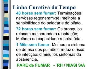 Linha Curativa do Tempo 
 48 horas sem fumar: Terminações 
nervosas regeneram-se; melhora a 
sensibilidade do paladar e do olfato. 
 72 horas sem fumar: Os bronquios 
relaxam melhorando a respiração; 
Melhora da capacidade respiratória. 
 1 Mês sem fumar: Melhora o sistema 
de defesa dos pulmões; reduz o risco 
de infecção; diminui os sintomas da 
abstinência. 
PARE de FUMAR - RH / NIASI S/A 
