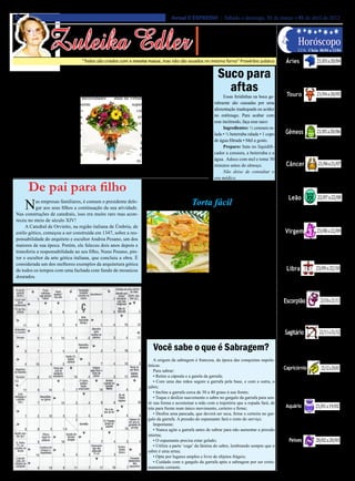 6                                                                                     Jornal O EXPRESSO | Sábado e domingo, 31 de março e 01 de abril de 2012




                   Zuleika Edler
                                                                                                           • Cultura • Arte
                                                                                                       • Atualidades • Dicas                                          Horóscopo
                                                                                                      • Moda • Curiosidades
                                                                                                                                                                                     21/03 a 20/04
                                                                                                                                                                      LUA: Cheia 06/04 a 13/04

                                     “Todos são criados com a mesma massa, mas não são assados no mesmo forno” Provérbio judaico                            Áries

                                     As Flores                                                                  Suco para                                 Atenção com a forma como está se comu-
                                                                                                                                                        nicando e se expressando. Atenção aos si-
                                                                                                                                                        nais. Possibilidade de conflito entre a razão


    E     as flores tinham para compartilhar comi-
          go. Uma de minhas descobertas foi que
                                                       sua própria essência, podem nos oferecer muitos
                                                       ensinamentos importantes sobre uma ampla varie-            aftas                                      Touro                   21/04 a 20/05
                                                                                                                                                        e a emoção. Escute a voz interior.


as flores muitas vezes refletem as necessidades        dade de virtudes, incluindo afabilidade, força para          Essas feridinhas na boca ge-
dos seres humanos em seu ambiente                                superar dificuldades, paixão, ânsia pela     ralmente são causadas por uma              Tende a estar distraído, o que pode
                                                                                                              alimentação inadequada ou acidez         dificultar o foco naquilo que sente que
mais imediato. Por exemplo, as flo-                                vida, capacidade de adaptação, expres-                                              precisa fazer. O momento atual é de en-
res plantadas do lado de fora de uma                                sividade, graça, coragem, fragilidade     no estômago. Para acabar com             cerramento de ciclo, o que pede reflexão


                                                                                                                                                                                     21/05 a 20/06
escola têm o papel de influenciar os                                 e uma aptidão irrestrita para se doar.   esse incômodo, faça esse suco:           e interiorização.
alunos que passam por elas no cami-                                       Através de uma vigorosa com-              Ingredientes: ½ cenoura ra-
nho da sala de aula, enquanto uma                                     binação de beleza, cor, aroma e ener-   lada • ½ beterraba ralada • 1 copo            Gêmeos
flor que cresce perto de uma árvore                                   gia espiritual, as flores “rompem”      de água filtrada • Mel a gosto.           Atenção com as ilusões, excesso de expec-
                                                                                                                                                       tativas ou de idealizações. Chamado interior.
geralmente tem a função de instruir                                  nossa couraça psicológica externa e            Preparo: bata no liquidifi-
                                                                                                                                                       Confusão emocional pode ocorrer. Seja claro


                                                                                                                                                                                      21/06 a 21/07
que está ligada de alguma forma à                                    entram em contato com nossa nature-      cador a cenoura, a beterraba e a         no que quer expressar. Forte sensibilidade.
função da árvore.                                                  za mais elevada, onde residem a inspi-     água. Adoce com mel e tome 30
     Umas das qualidade mais atraen-                       ração e a sabedoria.                               minutos antes do almoço.                      Câncer
tes das flores é sua capacidade de se expressar. Por        (Ed. O Pensamento)                                      Não deixe de consultar o              Arte e transcendência. Percepção das ener-
                                                                                                              seu médico.                               gias sutis, emocionais e espirituais, canceriano.


      De pai para filho
                                                                                                                                                        Há uma tendência às ilusões e à dificuldade de

                                                                                    Hora do Lanche
                                                                                                                                                                                     22/07 a 22/08
                                                                                                                                                        discernir as coisas com clareza, tenha cuidado.

                                                                                                                                                              Leão
      N     as empresas familiares, é comum o presidente dele-
            gar aos seus filhos a continuação da sua atividade.
 Nas construções de catedrais, isso era muito raro mas acon-
                                                                                                 Torta fácil
                                                                                                                   Cobertura
                                                                                                                                                         A percepção das questões emocionais, psi-
                                                                                                                                                        cológicas e espirituais está enfatizada, leoni-
                                                                                                                                                        no. Dia em que pode se sentir confuso, deso-


                                                                                                                                                                            23/08 a 22/09
 teceu no meio de século XIV!                                                                                      • 50g de queijo parmesão             rientado. Observe-se mais e ouça a intuição.
      A Catedral de Orvietto, na região italiana de Úmbria, de                                                ralado.
 estilo gótico, começou a ser construída em 1347, sobre a res-                                                     Modo de Preparo                 Virgem
 ponsabilidade do arquiteto e escultor Andrea Pesano, um dos                                                       No liquidificador, bata o Esteja atento aos desafios. Dificuldade
 maiores de sua época. Porém, ele faleceu dois anos depois e                                                  pão, o leite, o creme de leite, de uma comunicação clara, objetiva. Pode
                                                                                                                                               ser mal-interpretado, virginiano. Sensibi-
 transferiu a responsabilidade ao seu filho, Nuno Pesano, pin-                                                o requeijão, os ovos e quei- lização dos vínculos, parcerias e relações.


                                                                                                                                                                           23/09 a 22/10
 tor e escultor da arte gótica italiana, que concluiu a obra. É                                               jo parmesão ralado. Em um Mal-entendidos na vida profissional.
 considerada um dos melhores exemplos da arquitetura gótica                                                   refratário médio, faça cama-
 de todos os tempos com uma fachada com fundo de mosaicos                                                     das de massa e de mussarela          Libra
 dourados.                                                                   Ingredientes                     até acabarem os ingredientes. Abra-se a uma perspectiva mais ampla. Ou-
                                                                             • 1 pacote de pão de fôr-        Cubra com o parmesão e leve tros horizontes devem ser explorados, libriano.
                                                                                                                                               Questões emocionais podem estar influen-


                                                                                                                                                                              23/10 a 21/11
                                                                        ma sem casca (500g) • 1 xícara        ao forno médio, preaquecido, ciando imensamente o trabalho e a saúde.
                                                                        (chá) de leite • 1 lata de creme      por 25 minutos, ou até assar e
                                                                        de leite • 1 copo de requeijão        gratinar. Retire do forno e sir-   Escorpião
                                                                        cremoso (200g) • 2 ovos • 100g        va em seguida.                    Atenção com negócios e questões afetivas.
                                                                                                                                               Não misture as coisas. Discernir é o desafio. Dia
                                                                        de queijo parmesão ralado.                 Dica: além de presunto e
                                                                                                                                               de grande sensibilidade e fantasia. Sedução e


                                                                                                                                                                             22/11 a 21/12
                                                                             Recheio                          queijo, você pode incrementar encantamento, que talvez sejam ilusórios.
                                                                             • 300g de queijomussarela        esta receita usando atum ou
                                                                        fatiado                               frango no recheio.                  Sagitário
                                                                                                                                                         Desafios envolvendo os relacionamentos

                                                                            Você sabe o que é Sabragem?                                                 sagitarianos.Cuidado com a tendência a
                                                                                                                                                        mal-entendidos. A comunicação está num
                                                                                                                                                        momento delicado. Você está bastante sen-


                                                                                                                                                                                        22/12 a 20/01
                                                                             A origem da sabragem é francesa, da época das conquistas napole-           sibilizado às questões que os familiares.
                                                                         ônicas.
                                                                             Para sabrar:
                                                                                                                                                          Capricórnio
                                                                             • Retire a cápsula e a gaiola da garrafa;                                   Derivadas de problemas de comunicação.
                                                                             • Com uma das mãos segure a garrafa pela base, e com a outra, o            Objetividade e racionalidade não são o for-
                                                                         sabre;                                                                         te deste momento. Fique atento. Momen-
                                                                             • Incline a garrafa cerca de 30 a 40 graus à sua frente;                   to de ampliar a consciência, observando o


                                                                                                                                                                                    21/01 a 19/02
                                                                             • Toque e deslize suavemente o sabre no gargalo da garrafa para sen-       que está nas entrelinhas, capricorniano.
                                                                         tir sua forma e acostumar a mão com a trajetória que a espada fará, de
                                                                         trás para frente num único movimento, certeiro e firme;                            Aquário
                                                                             • Desfira uma pancada, que deverá ser seca, firme e certeira no gar-        Tende a estar confuso com o valor das
                                                                         galo da garrafa. A pressão do espumante fará o resto do serviço.               coisas, o que prejudica uma avaliação
                                                                             Importante:                                                                correta. Sensibilidade. Desafio de aceitar



                                                                                                                                                                                    20/02 a 20/03
                                                                             • Nunca agite a garrafa antes de sabrar para não aumentar a pressão        as diferenças e saber também valorizar as
                                                                                                                                                        semelhanças.
                                                                         interna;
                                                                             • O espumante precisa estar gelado;                                              Peixes
                                                                             • Utilize a parte ‘cega’ da lâmina do sabre, lembrando sempre que o
                                                                                                                                                          Cuidado com situações envolvendo a
                                                                         sabre é uma arma;                                                              família, as emoções, a privacidade. Pro-
                                                                             • Opte por lugares amplos e livre de objetos frágeis;                      teja sua sensibilidade. Tendência à ide-
                                                                             • Cuidado com o gargalo da garrafa após a sabragem por ser extre-          alização excessiva, à ilusão. Vá além das
                                                                         mamente cortante.                                                              aparências. Observe mais.
 