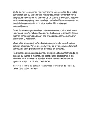 El día de hoy los alumnos me mostraron la tarea que les deje, todos cumplieron con su tarea lo cual me agrado, decidí comenzar con la asignatura de español así que leímos un cuento entre todos, después los forme en equipos y revisaron la portada de diferentes cuentos, en donde fuimos anotando en el pizarrón las diferencias que encontrábamos.<br />Después les entregue una hoja cada uno en donde ellos realizarían una nueva versión del cuento que más les llamara la atención, todos dejaron echar su imaginación y con ayuda de plumones iluminaron, escribieron y decoraron.<br />Lleve a los alumnos al baño, después comieron dentro del salón y salieron al recreo. Varios de los alumnos se divierten jugando futbol, corredizas, otros preferían estar a mi lado en el recreo.<br />Regresando del recreo los alumnos que aun no habían terminado de decorar su cuento lo hicieron, les escribí unas operaciones a los alumnos en el pizarrón, lo cual los motiva demasiado ya que les agrada trabajar con dichas operaciones.<br />Tocaron el timbre de salida y los alumnos terminaron de copiar su tarea, para poder retirarse.<br />