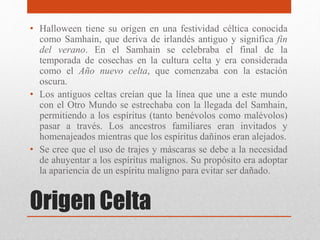 Origen Celta
• Halloween tiene su origen en una festividad céltica conocida
como Samhain, que deriva de irlandés antiguo y significa fin
del verano. En el Samhain se celebraba el final de la
temporada de cosechas en la cultura celta y era considerada
como el Año nuevo celta, que comenzaba con la estación
oscura.
• Los antiguos celtas creían que la línea que une a este mundo
con el Otro Mundo se estrechaba con la llegada del Samhain,
permitiendo a los espíritus (tanto benévolos como malévolos)
pasar a través. Los ancestros familiares eran invitados y
homenajeados mientras que los espíritus dañinos eran alejados.
• Se cree que el uso de trajes y máscaras se debe a la necesidad
de ahuyentar a los espíritus malignos. Su propósito era adoptar
la apariencia de un espíritu maligno para evitar ser dañado.
 