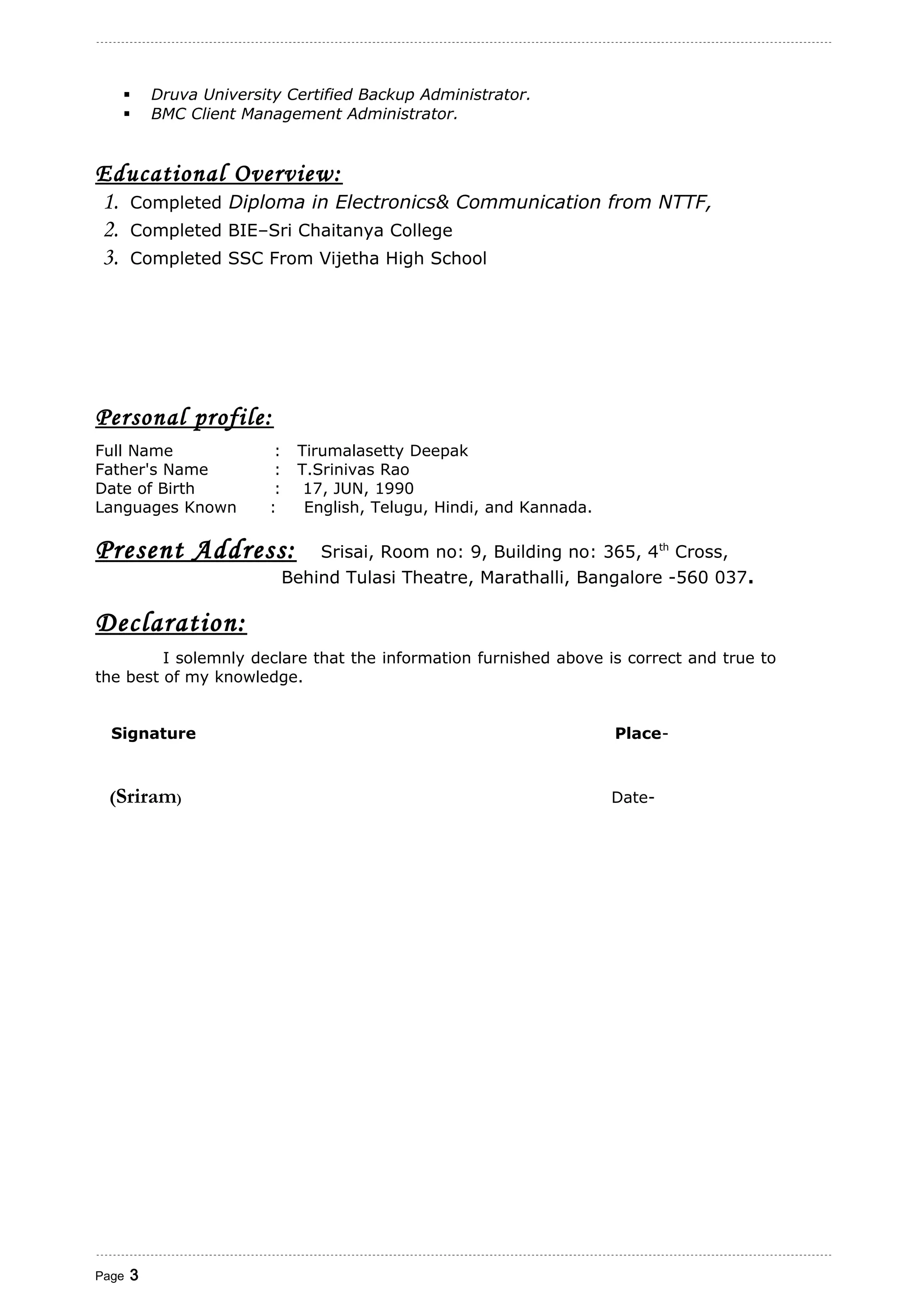  Druva University Certified Backup Administrator.
 BMC Client Management Administrator.
Educational Overview:
1. Completed Diploma in Electronics& Communication from NTTF,
2. Completed BIE–Sri Chaitanya College
3. Completed SSC From Vijetha High School
Personal profile:
Full Name : Tirumalasetty Deepak
Father's Name : T.Srinivas Rao
Date of Birth : 17, JUN, 1990
Languages Known : English, Telugu, Hindi, and Kannada.
Present Address: Srisai, Room no: 9, Building no: 365, 4th
Cross,
Behind Tulasi Theatre, Marathalli, Bangalore -560 037.
Declaration:
I solemnly declare that the information furnished above is correct and true to
the best of my knowledge.
Signature Place-
(Sriram) Date-
Page 3
 