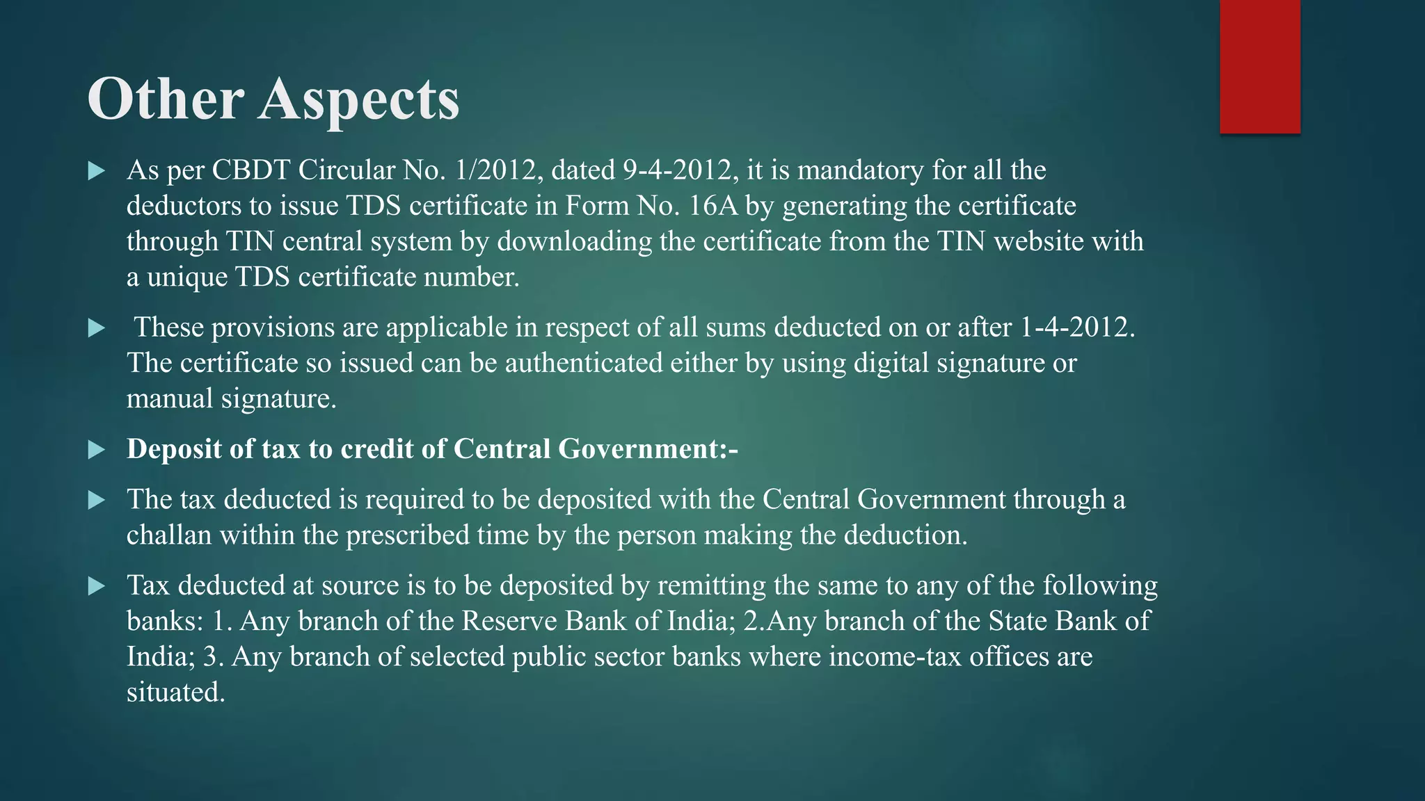 Other Aspects
 As per CBDT Circular No. 1/2012, dated 9-4-2012, it is mandatory for all the
deductors to issue TDS certificate in Form No. 16A by generating the certificate
through TIN central system by downloading the certificate from the TIN website with
a unique TDS certificate number.
 These provisions are applicable in respect of all sums deducted on or after 1-4-2012.
The certificate so issued can be authenticated either by using digital signature or
manual signature.
 Deposit of tax to credit of Central Government:-
 The tax deducted is required to be deposited with the Central Government through a
challan within the prescribed time by the person making the deduction.
 Tax deducted at source is to be deposited by remitting the same to any of the following
banks: 1. Any branch of the Reserve Bank of India; 2.Any branch of the State Bank of
India; 3. Any branch of selected public sector banks where income-tax offices are
situated.
 