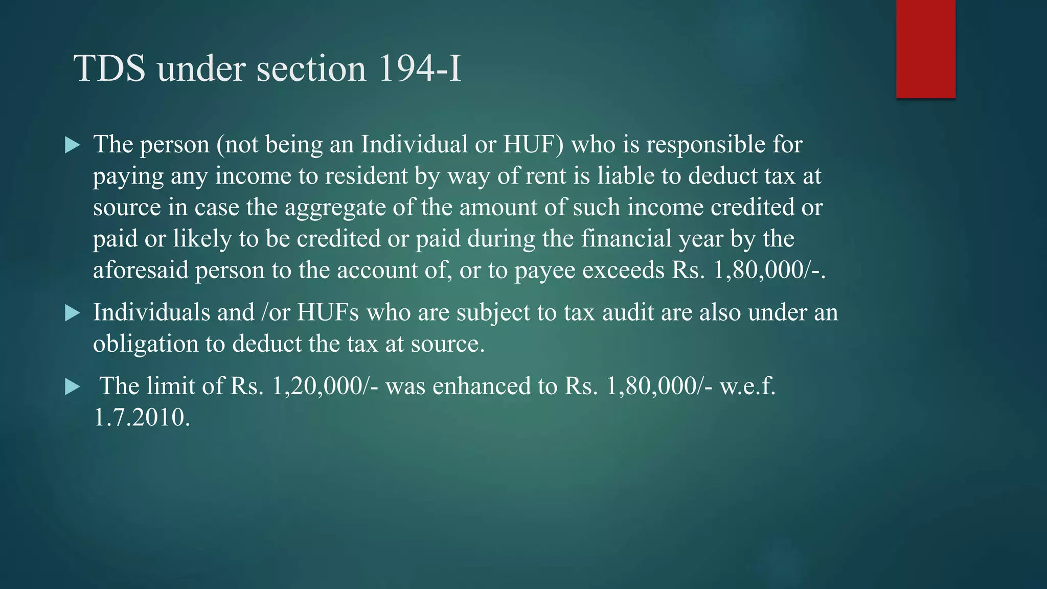 TDS under section 194-I
 The person (not being an Individual or HUF) who is responsible for
paying any income to resident by way of rent is liable to deduct tax at
source in case the aggregate of the amount of such income credited or
paid or likely to be credited or paid during the financial year by the
aforesaid person to the account of, or to payee exceeds Rs. 1,80,000/-.
 Individuals and /or HUFs who are subject to tax audit are also under an
obligation to deduct the tax at source.
 The limit of Rs. 1,20,000/- was enhanced to Rs. 1,80,000/- w.e.f.
1.7.2010.
 
