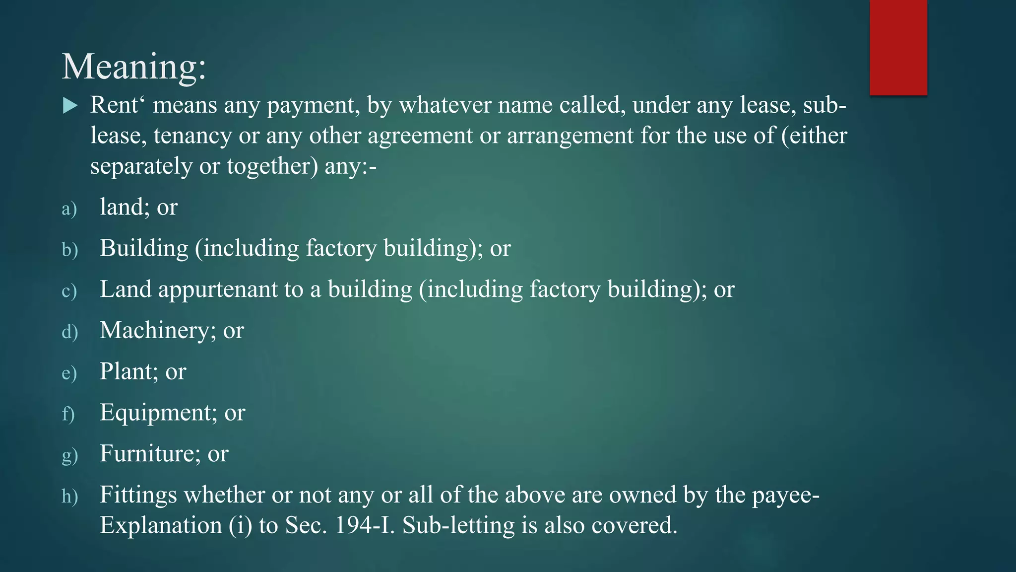 Meaning:
 Rent‘ means any payment, by whatever name called, under any lease, sub-
lease, tenancy or any other agreement or arrangement for the use of (either
separately or together) any:-
a) land; or
b) Building (including factory building); or
c) Land appurtenant to a building (including factory building); or
d) Machinery; or
e) Plant; or
f) Equipment; or
g) Furniture; or
h) Fittings whether or not any or all of the above are owned by the payee-
Explanation (i) to Sec. 194-I. Sub-letting is also covered.
 