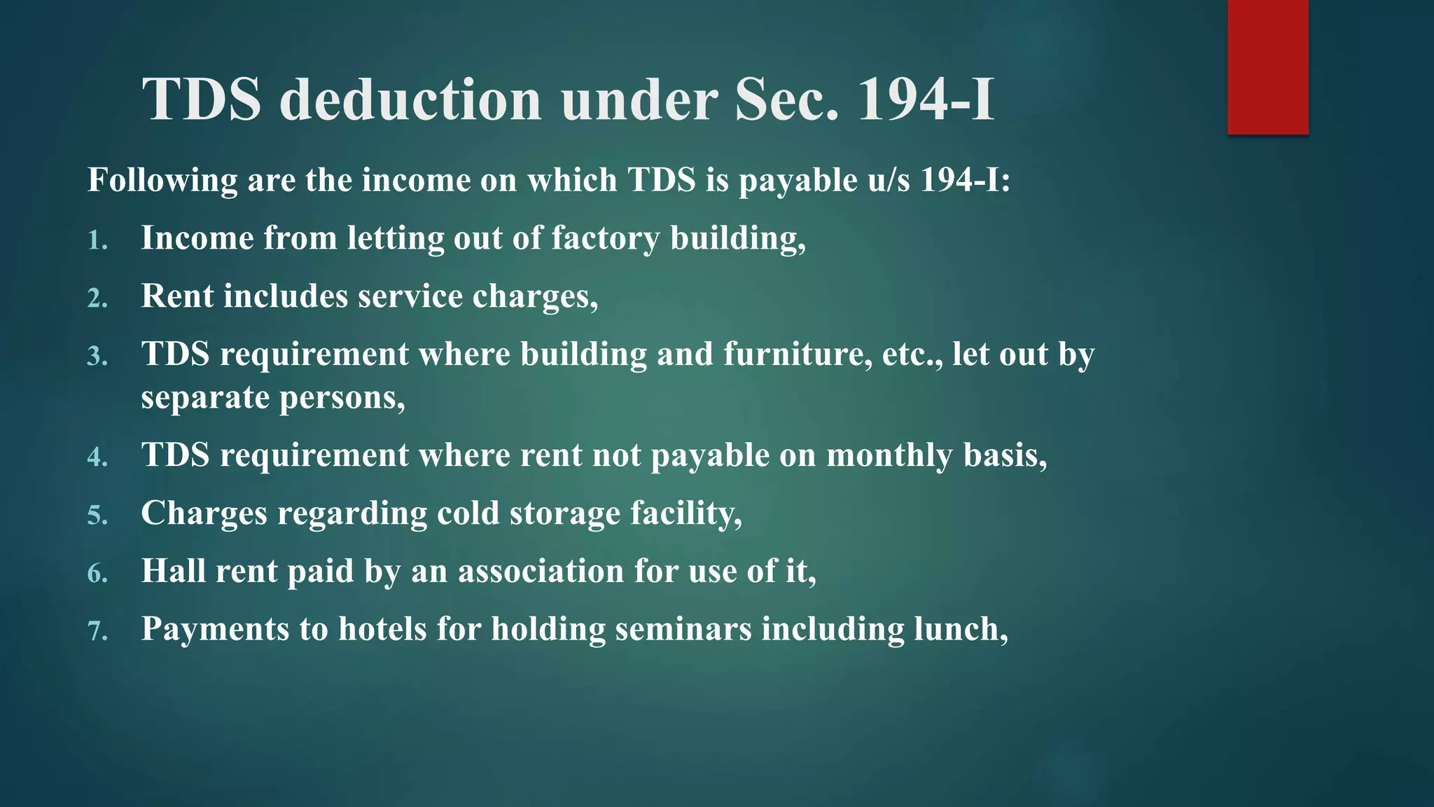 TDS deduction under Sec. 194-I
Following are the income on which TDS is payable u/s 194-I:
1. Income from letting out of factory building,
2. Rent includes service charges,
3. TDS requirement where building and furniture, etc., let out by
separate persons,
4. TDS requirement where rent not payable on monthly basis,
5. Charges regarding cold storage facility,
6. Hall rent paid by an association for use of it,
7. Payments to hotels for holding seminars including lunch,
 