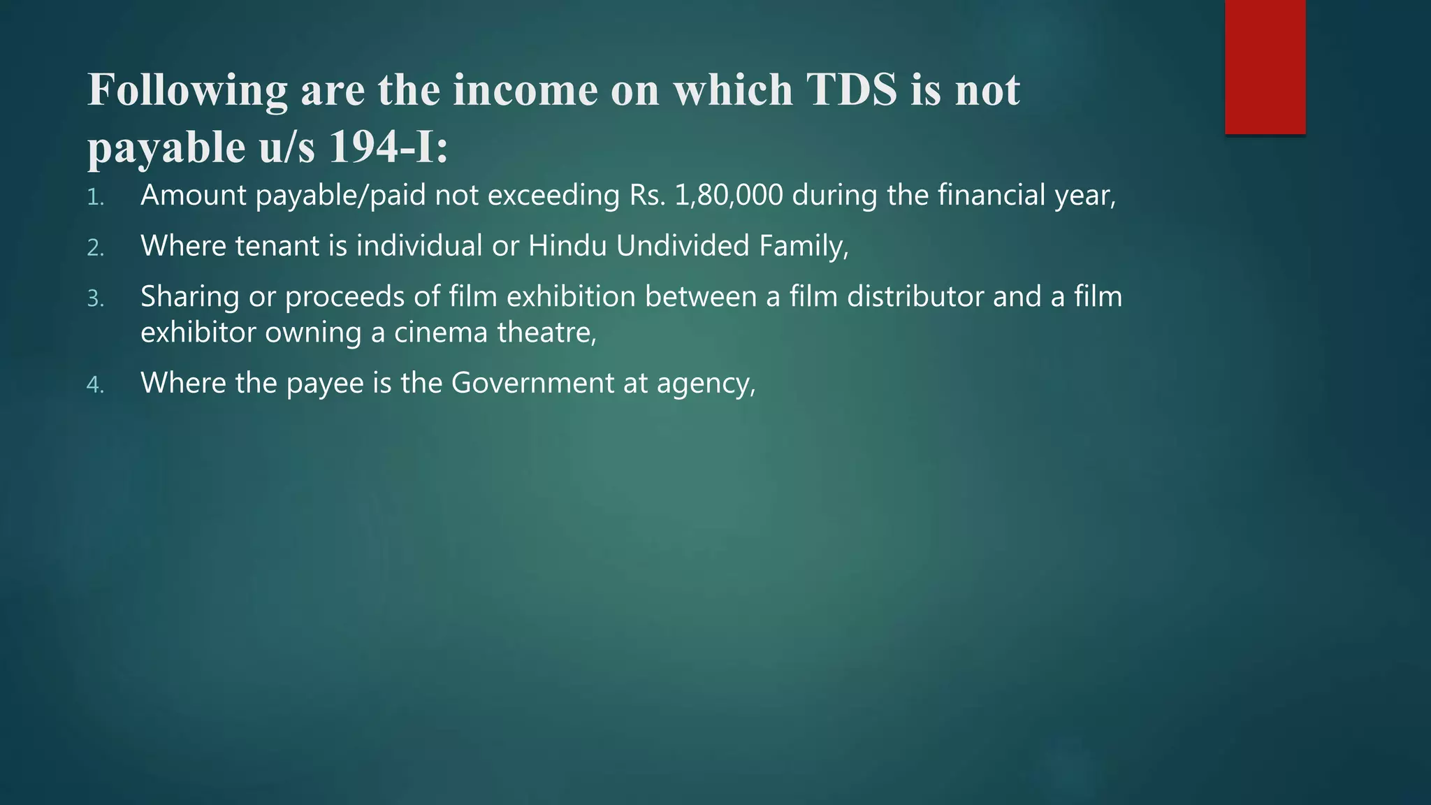 Following are the income on which TDS is not
payable u/s 194-I:
1. Amount payable/paid not exceeding Rs. 1,80,000 during the financial year,
2. Where tenant is individual or Hindu Undivided Family,
3. Sharing or proceeds of film exhibition between a film distributor and a film
exhibitor owning a cinema theatre,
4. Where the payee is the Government at agency,
 