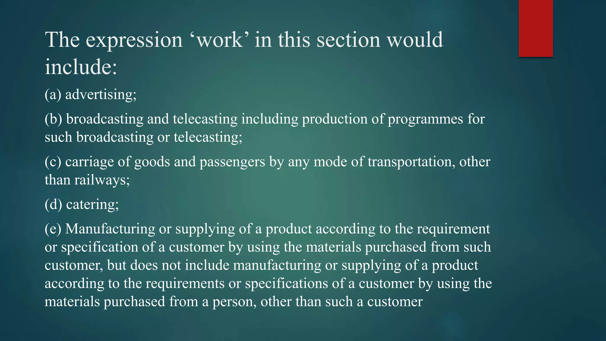The expression ‘work’ in this section would
include:
(a) advertising;
(b) broadcasting and telecasting including production of programmes for
such broadcasting or telecasting;
(c) carriage of goods and passengers by any mode of transportation, other
than railways;
(d) catering;
(e) Manufacturing or supplying of a product according to the requirement
or specification of a customer by using the materials purchased from such
customer, but does not include manufacturing or supplying of a product
according to the requirements or specifications of a customer by using the
materials purchased from a person, other than such a customer
 