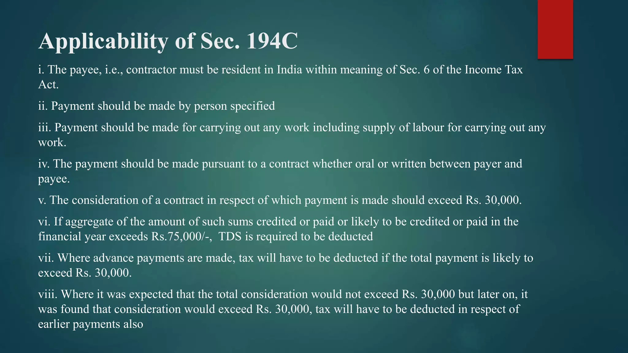 Applicability of Sec. 194C
i. The payee, i.e., contractor must be resident in India within meaning of Sec. 6 of the Income Tax
Act.
ii. Payment should be made by person specified
iii. Payment should be made for carrying out any work including supply of labour for carrying out any
work.
iv. The payment should be made pursuant to a contract whether oral or written between payer and
payee.
v. The consideration of a contract in respect of which payment is made should exceed Rs. 30,000.
vi. If aggregate of the amount of such sums credited or paid or likely to be credited or paid in the
financial year exceeds Rs.75,000/-, TDS is required to be deducted
vii. Where advance payments are made, tax will have to be deducted if the total payment is likely to
exceed Rs. 30,000.
viii. Where it was expected that the total consideration would not exceed Rs. 30,000 but later on, it
was found that consideration would exceed Rs. 30,000, tax will have to be deducted in respect of
earlier payments also
 