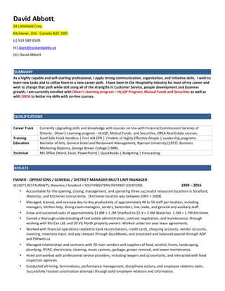 David Abbott,
24 Littlefield Cres.
Kitchener, Ont. Canada N2E 2M5
(c) 519 580 6509
(e) dave@rockandabby.ca
(In) David Abbott
SUMMARY
As a highly capable and self-starting professional, I apply strong communication, organization, and initiative skills. I wish to
learn new tasks and to utilize them in a new career path. I have been in the Hospitality Industry for most of my career and
wish to change that path while still using all of the strengths in Customer Service, people development and business
growth. I am currently enrolled with Oliver’s Learning program – HLLQP Program, Mutual Funds and Securities as well as
with OREA to better my skills with on-line courses.
QUALIFICATIONS
Career Track Currently Upgrading skills and knowledge with courses on line with Financial Commissions Services of
Ontario. Oliver’s Learning program - HLLQP, Mutual Funds and Securities, OREA Real Estate courses.
Training Food Safe Food Handlers | First Aid CPR | 7 Habits of Highly Effective People | Leadership programs.
Education Bachelor of Arts, General Hotel and Restaurant Management, Ryerson University (1997). Business
Marketing Diploma, George Brown College (1984).
Technical MS Office (Word, Excel, PowerPoint) | QuickBooks | Budgeting | Forecasting.
RESULTS
OWNER - OPERATIONS / GENERAL / DISTRICT MANAGER MULTI UNIT MANAGER
KELSEY’S RESTAURANTS, Waterloo / Stratford > SOUTHWESTERN ONTARIO LOCATIONS 1999 – 2016
• Accountable for the opening, closing, management, and operating three successful restaurant locations in Stratford,
Waterloo, and Kitchener concurrently. (Kitchener location was between 2005 > 2008)
• Managed, trained, and oversaw day-to-day productivity of approximately 40 to 50 staff per location, including
managers, kitchen help, dining room managers, servers, bartenders, line cooks, and general and auxiliary staff.
• Grew and sustained sales of approximately $1.8M > 2.2M Stratford to $2.4 > 2.9M Waterloo. 1.5M > 1.7M Kitchener.
• Gained a thorough understanding of real estate administration, contract negotiation, and maintenance, through
working with Rio Can Ltd. and 20 Vic North property owners. Worked under ten year lease agreements.
• Worked with financial operations related to bank reconciliations, credit cards, chequing accounts, vendor accounts,
invoicing, inventory input, and pay cheques through QuickBooks, and processed and balanced payroll through ADP
and PAYweb.ca.
• Managed relationships and contracts with 20 main vendors and suppliers of food, alcohol, linens, landscaping,
plumbing, HVAC, electricians, cleaning, music systems, garbage, grease removal, and sewer maintenance.
• Hired and worked with professional service providers, including lawyers and accountants, and interacted with food
inspection agencies.
• Conducted all hiring, terminations, performance management, disciplinary actions, and employee relations tasks.
Successfully resisted unionization attempts through solid employee relations and information.
 