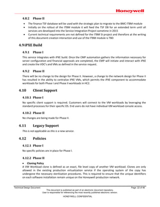 Technical Design Document Page: 22 of 46
This document is published as part of an electronic document repository.
User is responsible for referencing the most recently published electronic version.
HONEYWELL CONFIDENTIAL
4.8.2 Phase II
 The finance TSF database will be used with the strategic plan to migrate to the BMC ITBM module
 Initially on the rollout of the ITBM module it will feed the TSF DB for an extended term until all
services are developed into the Service Integration Project sometime in 2015
 Current technical requirements are not defined for the ITBM SI project and therefore at the writing
of this document creation interaction and use of the ITBM module is TBD
4.9iPXE Build
4.9.1 Phase I
This service integrates with iPXE build. Once the CMP automation gathers the information necessary for
server configuration and financial approvals are completed, the CMP will initiate and interact with iPXE
and create the VDC’s and VMs as defined in the service request.
4.9.2 Phase II
There will be no change to the design for Phase II. However, a change to the network design for Phase II
has resulted in the ability to centralize iPXE VMs, which permits the iPXE component to accommodate
workloads for both Phase I and Phase II workloads in HC2.
4.10 Client Support
4.10.1 Phase I
No specific client support is required. Customers will connect to the VM workloads by leveraging the
standard processes for their specific OS. End users do not have individual VM workload console access.
4.10.2 Phase II
No changes are being made for Phase II.
4.11 Legacy Support
This is not applicable as this is a new service.
4.12 Policies
4.12.1 Phase I
No specific policies are in place for Phase I.
4.12.2 Phase II
 Cloning Policy
A VM Workload clone is defined as an exact, file level copy of another VM workload. Clones are only
allowed in the existing production virtualization service if the operating system of the copy has
undergone the necessary sterilization procedures. This is required to ensure that the unique identifiers
on each software installation remain unique on the Honeywell production network.
 
