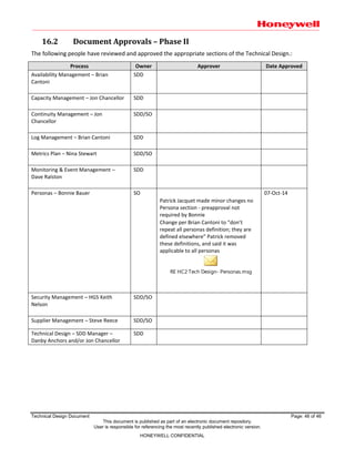 Technical Design Document Page: 46 of 46
This document is published as part of an electronic document repository.
User is responsible for referencing the most recently published electronic version.
HONEYWELL CONFIDENTIAL
16.2 Document Approvals – Phase II
The following people have reviewed and approved the appropriate sections of the Technical Design.:
Process Owner Approver Date Approved
Availability Management – Brian
Cantoni
SDD
Capacity Management – Jon Chancellor SDD
Continuity Management – Jon
Chancellor
SDD/SO
Log Management – Brian Cantoni SDD
Metrics Plan – Nina Stewart SDD/SO
Monitoring & Event Management –
Dave Ralston
SDD
Personas – Bonnie Bauer SO
Patrick Jacquet made minor changes no
Persona section - preapproval not
required by Bonnie
Change per Brian Cantoni to “don’t
repeat all personas definition; they are
defined elsewhere” Patrick removed
these definitions, and said it was
applicable to all personas
RE HC2 Tech Design- Personas.msg
07-Oct-14
Security Management – HGS Keith
Nelson
SDD/SO
Supplier Management – Steve Reece SDD/SO
Technical Design – SDD Manager –
Danby Anchors and/or Jon Chancellor
SDD
 